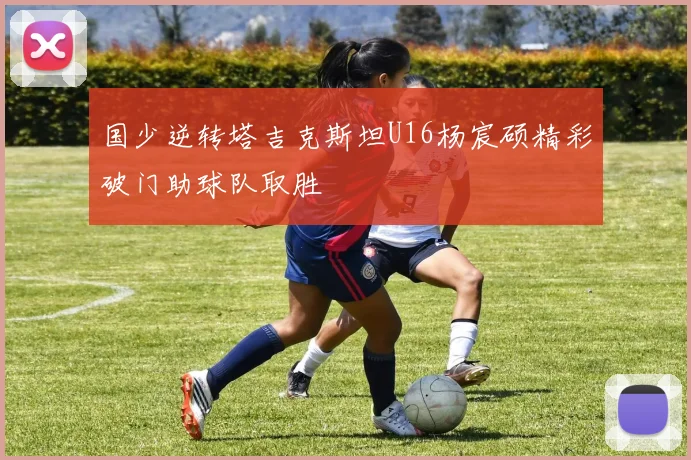 国少逆转塔吉克斯坦U16杨宸硕精彩破门助球队取胜