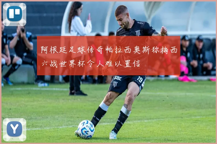 阿根廷足球传奇帕拉西奥斯称梅西六战世界杯令人难以置信