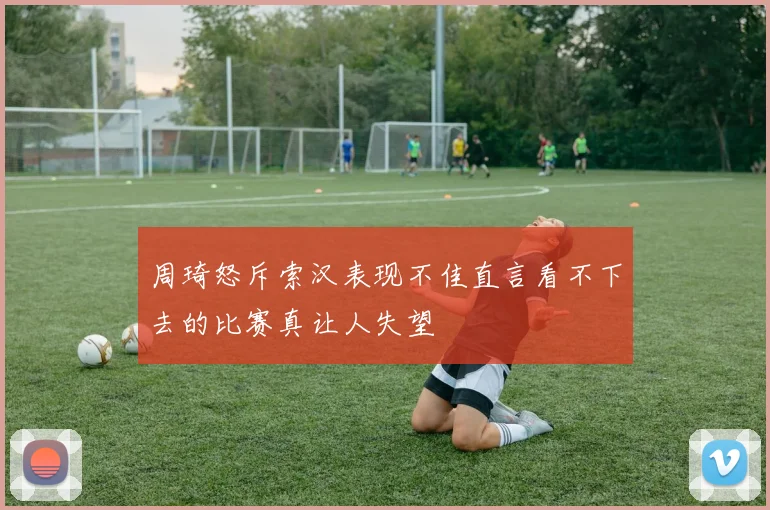 周琦怒斥索汉表现不佳直言看不下去的比赛真让人失望
