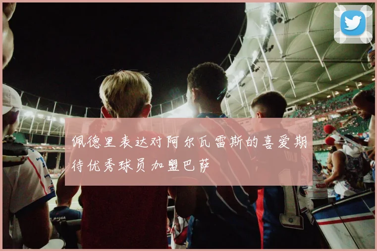 佩德里表达对阿尔瓦雷斯的喜爱期待优秀球员加盟巴萨