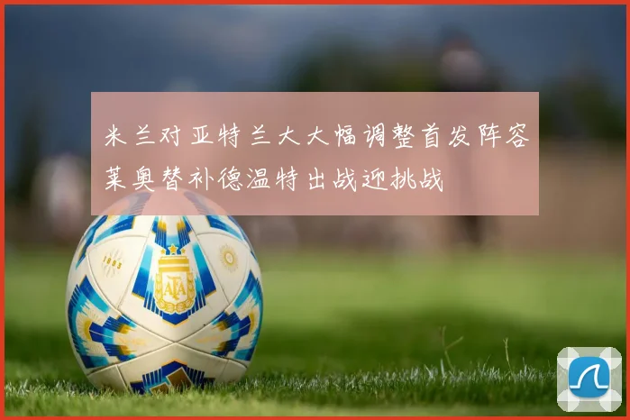 米兰对亚特兰大大幅调整首发阵容莱奥替补德温特出战迎挑战