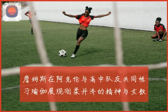 詹姆斯在阿克伦与高中队友共同练习瑜伽展现刚柔并济的精神与女教练合影留念