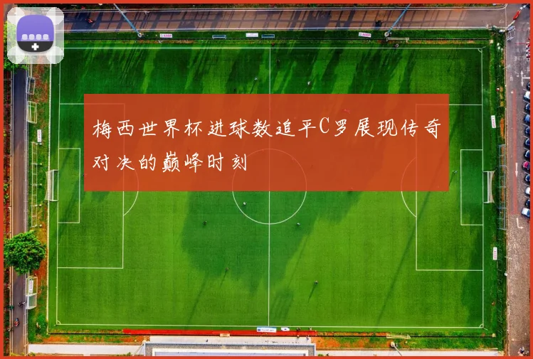 梅西世界杯进球数追平C罗展现传奇对决的巅峰时刻