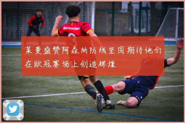莱曼盛赞阿森纳防线坚固期待他们在欧冠赛场上创造辉煌
