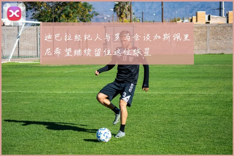 迪巴拉经纪人与罗马会谈加斯佩里尼希望继续留住这位球星