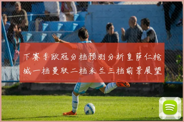 下赛季欧冠分档预测分析皇萨仁枪城一档曼联二档米兰三档前景展望