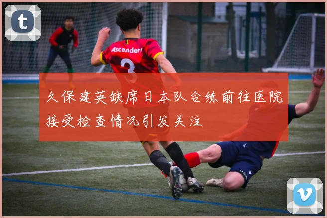 久保建英缺席日本队合练前往医院接受检查情况引发关注