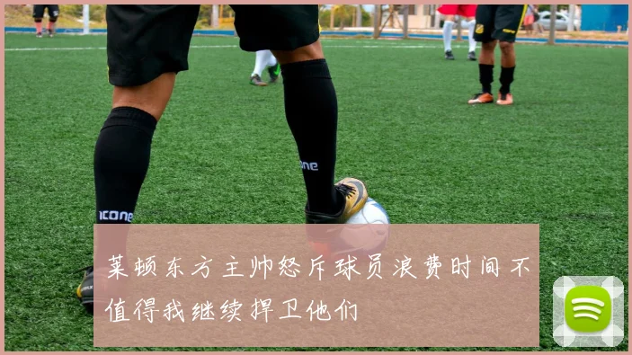 莱顿东方主帅怒斥球员浪费时间不值得我继续捍卫他们