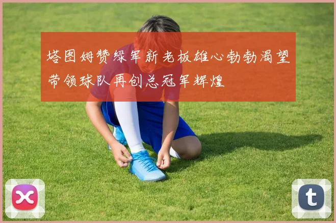 塔图姆赞绿军新老板雄心勃勃渴望带领球队再创总冠军辉煌