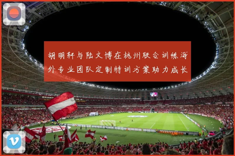 胡明轩与陆文博在杭州联合训练海外专业团队定制特训方案助力成长